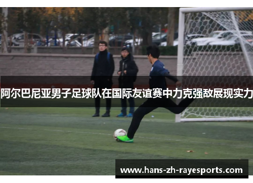阿尔巴尼亚男子足球队在国际友谊赛中力克强敌展现实力